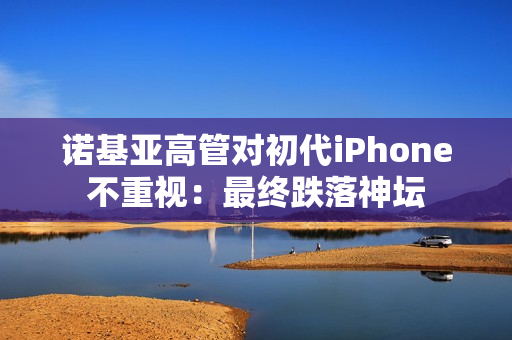 诺基亚高管对初代iPhone不重视：最终跌落神坛