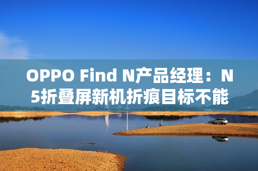 OPPO Find N产品经理：N5折叠屏新机折痕目标不能比N3差
