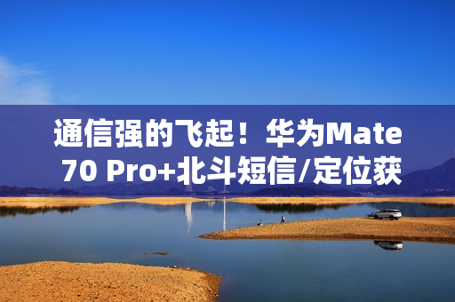 通信强的飞起！华为Mate 70 Pro+北斗短信/定位获中国移动评测五星 排名第一