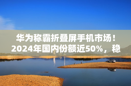 华为称霸折叠屏手机市场！2024年国内份额近50%，稳居第一