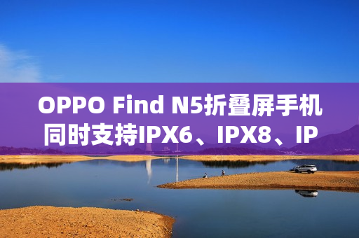 OPPO Find N5折叠屏手机同时支持IPX6、IPX8、IPX9且满级防水 OPPO Find N5折叠屏手机同时支持IPX6、IPX8、IPX9且满级防水