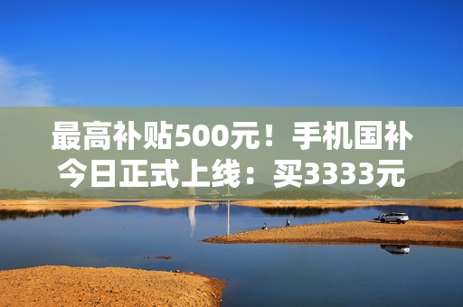 最高补贴500元！手机国补今日正式上线：买3333元手机最划算