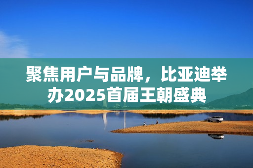 聚焦用户与品牌，比亚迪举办2025首届王朝盛典
