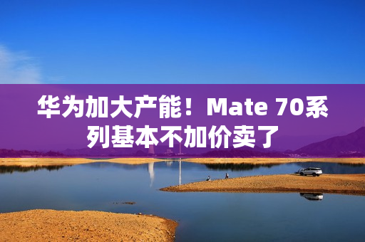 华为加大产能！Mate 70系列基本不加价卖了