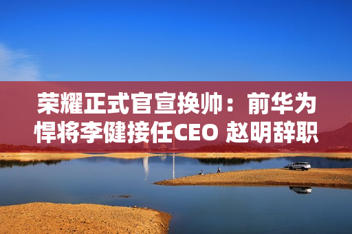 荣耀正式官宣换帅:前华为悍将李健接任CEO 赵明辞职 荣耀正式官宣换帅:前华为悍将李健接任CEO 赵明辞职