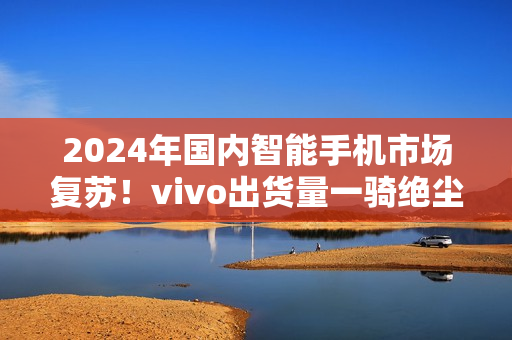 2024年国内智能手机市场复苏！vivo出货量一骑绝尘