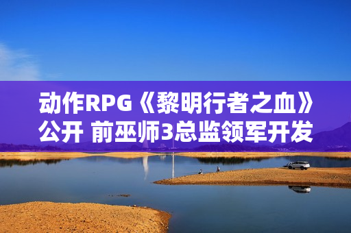 动作RPG《黎明行者之血》公开 前巫师3总监领军开发
