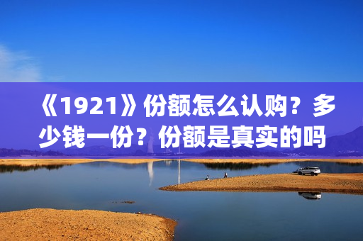 《1921》份额怎么认购？多少钱一份？份额是真实的吗？(1921可以投资吗)