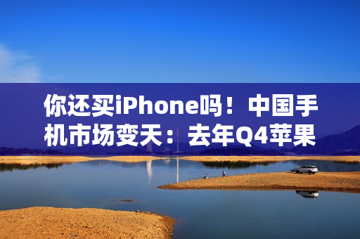你还买iPhone吗！中国手机市场变天：去年Q4苹果出货暴降25% 华为吃饱