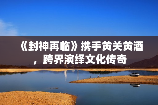 《封神再临》携手黄关黄酒，跨界演绎文化传奇