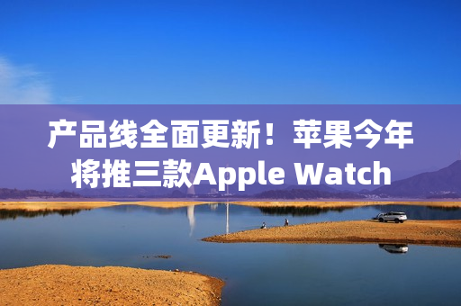 产品线全面更新！苹果今年将推三款Apple Watch