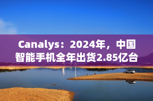 Canalys：2024年，中国智能手机全年出货2.85亿台 同比增长4%