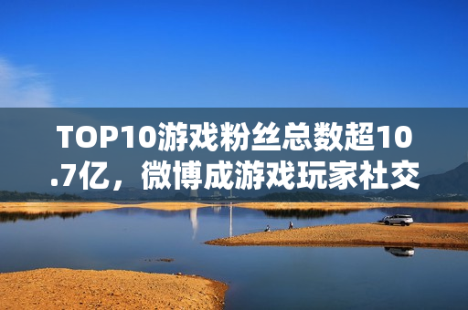 TOP10游戏粉丝总数超10.7亿，微博成游戏玩家社交主阵地