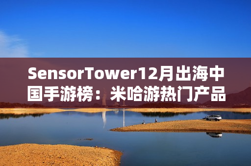 SensorTower12月出海中国手游榜：米哈游热门产品全线增长