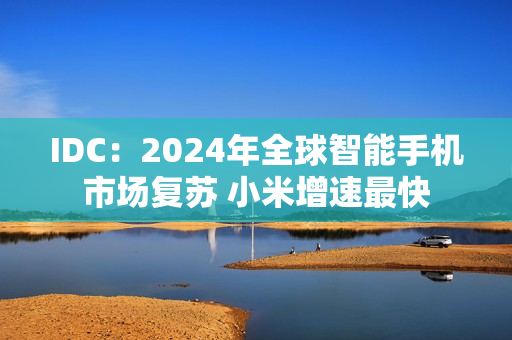 IDC：2024年全球智能手机市场复苏 小米增速最快