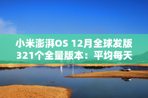 小米澎湃OS 12月全球发版321个全量版本:平均每天11.88个 小米澎湃OS 12月全球发版321个全量版本:平均每天11.88个