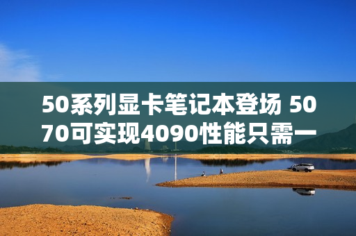 50系列显卡笔记本登场 5070可实现4090性能只需一半功耗