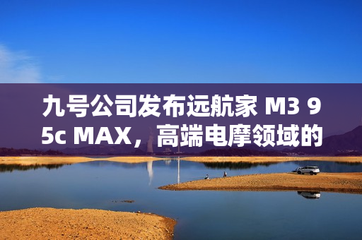 九号公司发布远航家 M3 95c MAX，高端电摩领域的新标杆