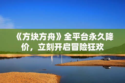 《方块方舟》全平台永久降价，立刻开启冒险狂欢