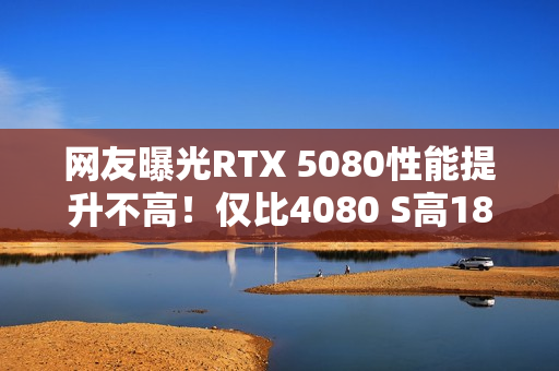 网友曝光RTX 5080性能提升不高！仅比4080 S高18％