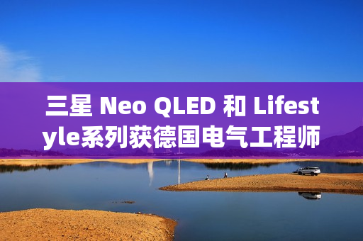 三星 Neo QLED 和 Lifestyle系列获德国电气工程师协会(VDE)颁发的“EyeCare Circadian”认证