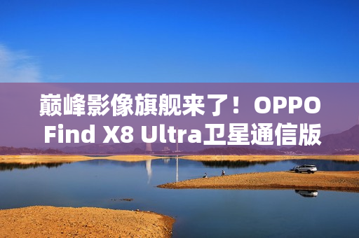 巅峰影像旗舰来了！OPPO Find X8 Ultra卫星通信版入网