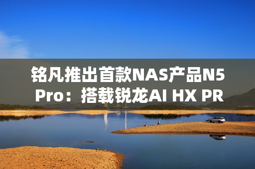 铭凡推出首款NAS产品N5 Pro：搭载锐龙AI HX PRO 370能当迷你机用