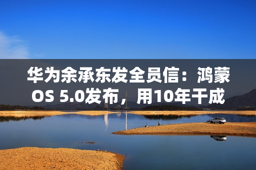 华为余承东发全员信：鸿蒙OS 5.0发布，用10年干成欧美同行30年的事