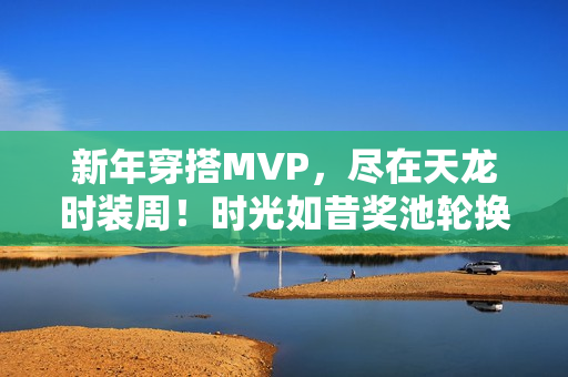 新年穿搭MVP，尽在天龙时装周！时光如昔奖池轮换，快来获取新年战袍吧