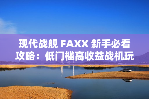 现代战舰 FAXX 新手必看攻略：低门槛高收益战机玩法解析