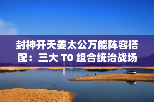 封神开天姜太公万能阵容搭配：三大 T0 组合统治战场