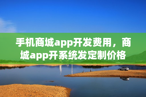 手机商城app开发费用，商城app开系统发定制价格