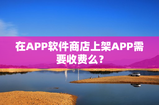 在APP软件商店上架APP需要收费么？