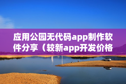 应用公园无代码app制作软件分享（较新app开发价格表）