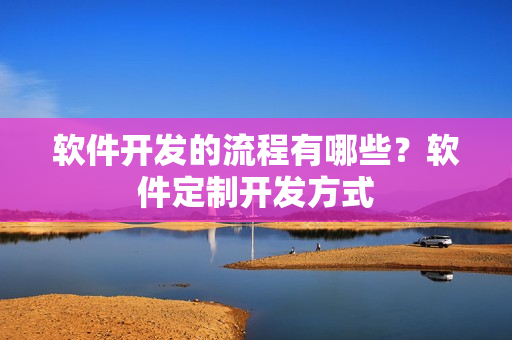 软件开发的流程有哪些？软件定制开发方式