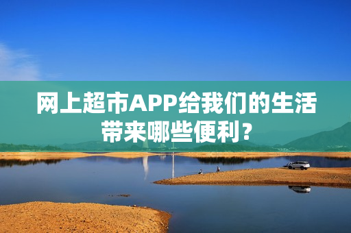 网上超市APP给我们的生活带来哪些便利？