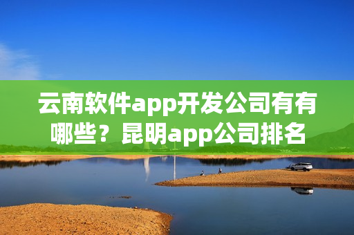 云南软件app开发公司有有哪些？昆明app公司排名