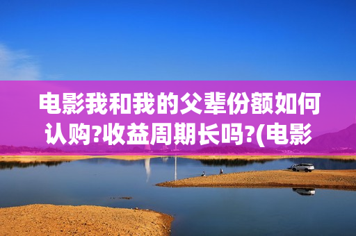 电影我和我的父辈份额如何认购?收益周期长吗?(电影我和我的父辈观后感)