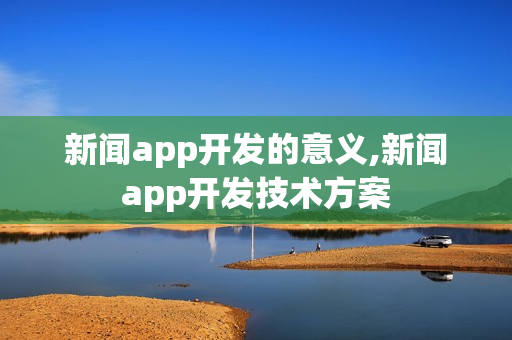 新闻app开发的意义,新闻app开发技术方案 新闻app开发的意义,新闻app开发技术方案