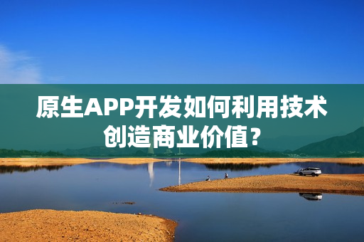 原生APP开发如何利用技术创造商业价值？