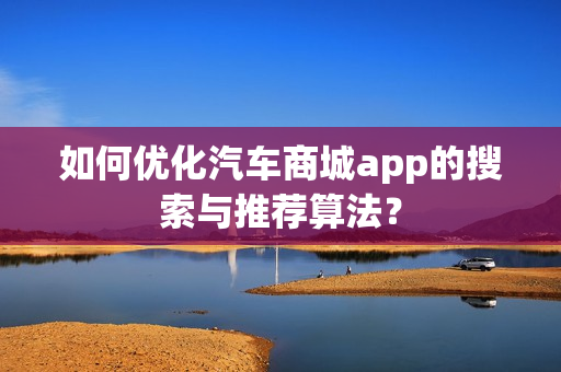 如何优化汽车商城app的搜索与推荐算法? 如何优化汽车商城app的搜索与推荐算法?