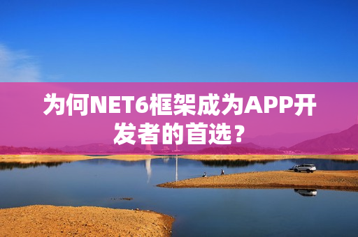 为何NET6框架成为APP开发者的首选？