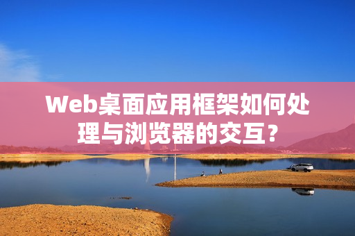 Web桌面应用框架如何处理与浏览器的交互? Web桌面应用框架如何处理与浏览器的交互?
