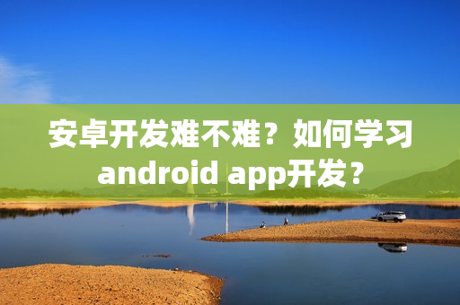 安卓开发难不难?如何学习android app开发? 安卓开发难不难?如何学习android app开发?