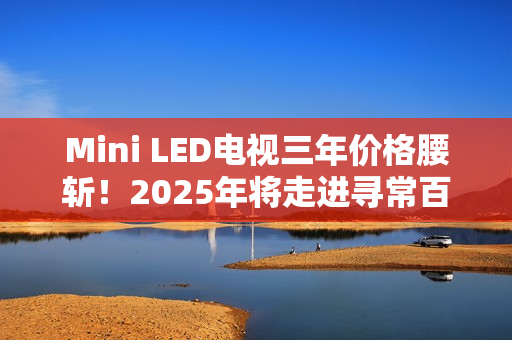 Mini LED电视三年价格腰斩！2025年将走进寻常百姓家