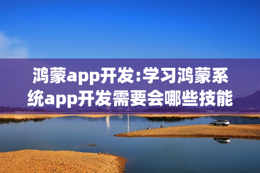 鸿蒙app开发:学习鸿蒙系统app开发需要会哪些技能？