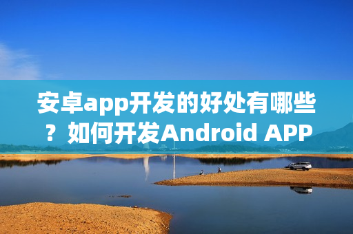 安卓app开发的好处有哪些?如何开发Android APP? 安卓app开发的好处有哪些?如何开发Android APP?
