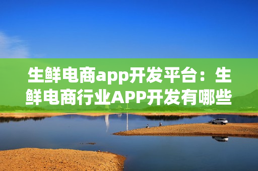 生鲜电商app开发平台：生鲜电商行业APP开发有哪些功能需求？