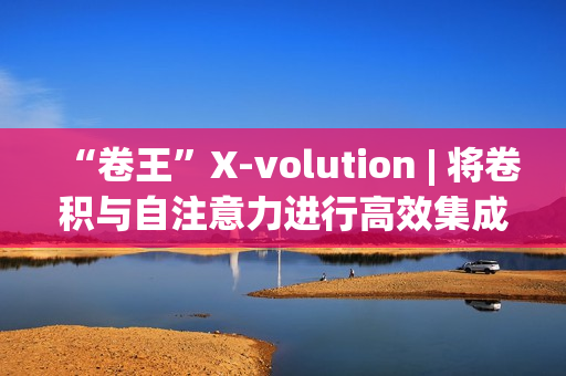 “卷王”X-volution | 将卷积与自注意力进行高效集成，上交与华为海思提出了Xvolution