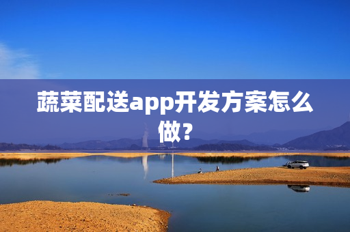 蔬菜配送app开发方案怎么做? 蔬菜配送app开发方案怎么做?